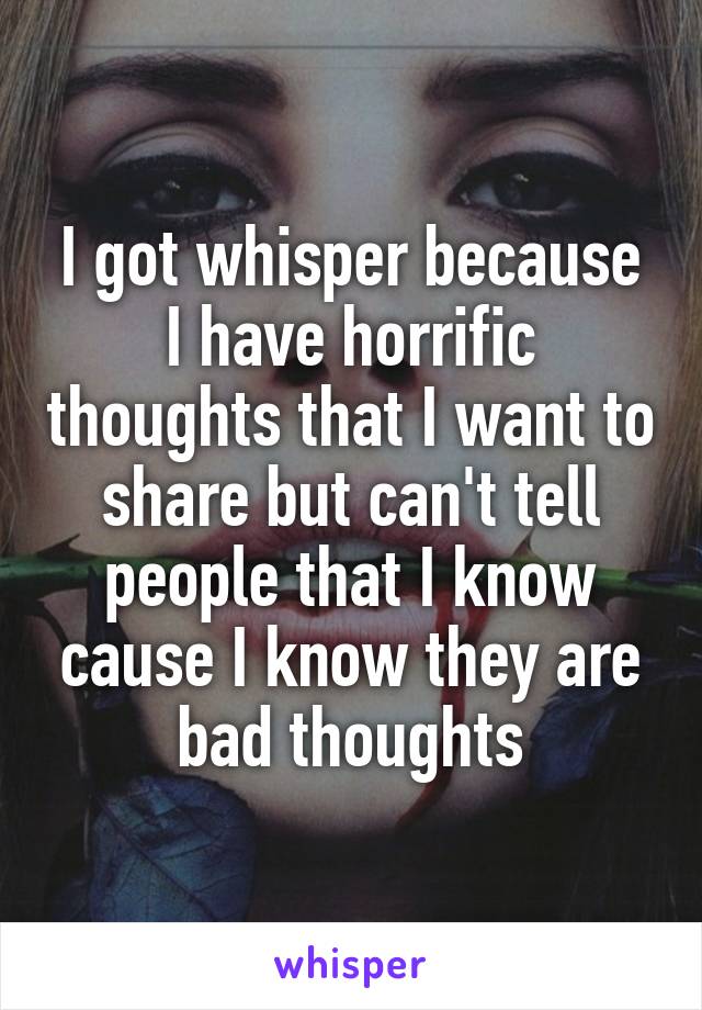 I got whisper because I have horrific thoughts that I want to share but can't tell people that I know cause I know they are bad thoughts