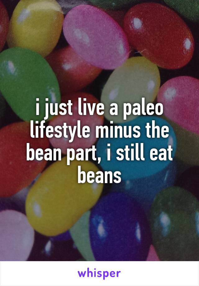 i just live a paleo lifestyle minus the bean part, i still eat beans