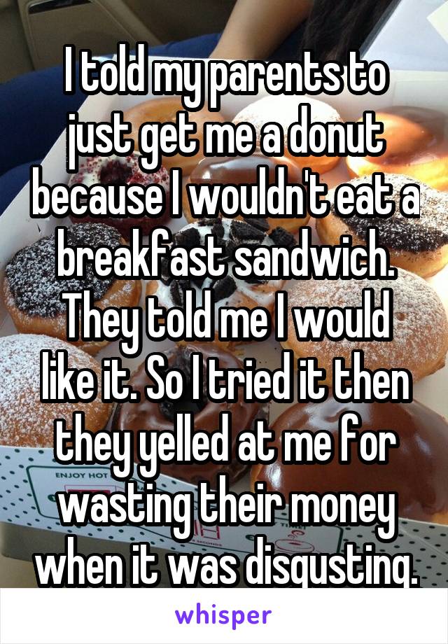 I told my parents to just get me a donut because I wouldn't eat a breakfast sandwich.
They told me I would like it. So I tried it then they yelled at me for wasting their money when it was disgusting.