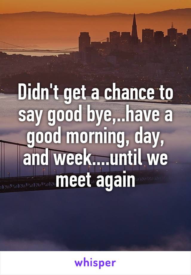 Didn't get a chance to say good bye,..have a good morning, day, and week....until we meet again