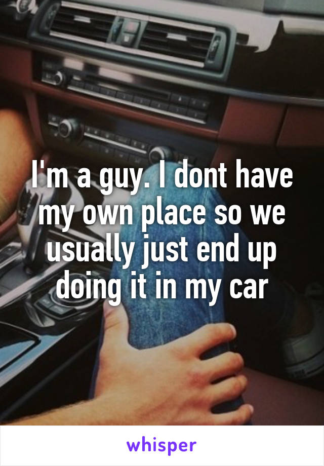 I'm a guy. I dont have my own place so we usually just end up doing it in my car