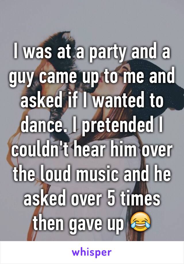 I was at a party and a guy came up to me and asked if I wanted to dance. I pretended I couldn't hear him over the loud music and he asked over 5 times then gave up 😂