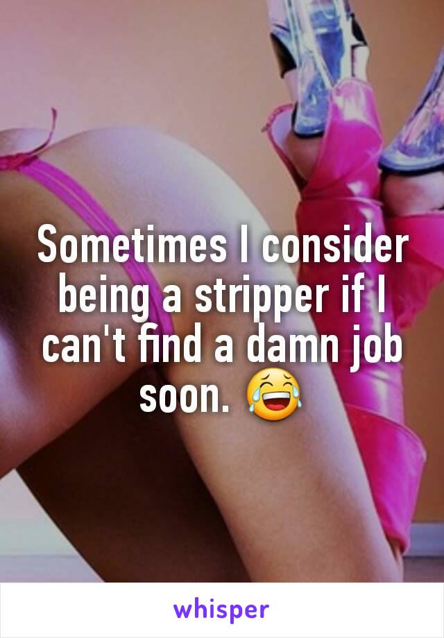 Sometimes I consider being a stripper if I can't find a damn job soon. 😂