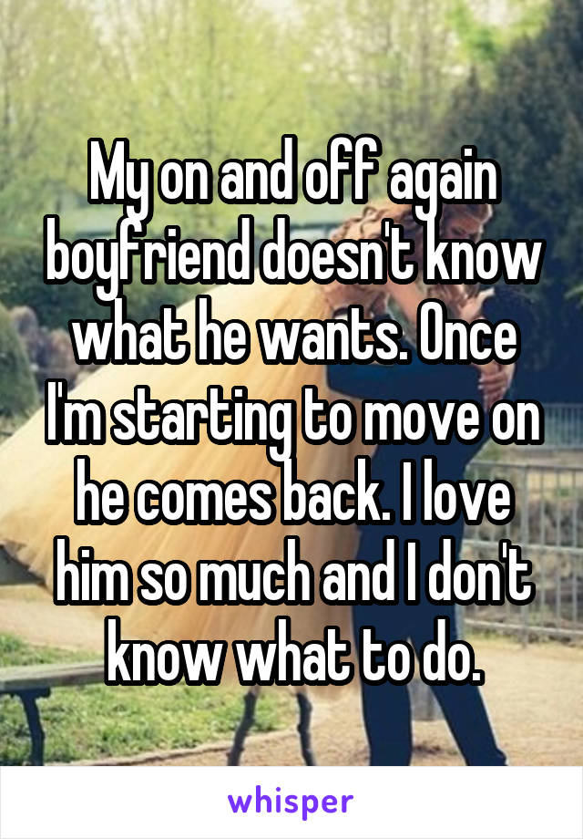 My on and off again boyfriend doesn't know what he wants. Once I'm starting to move on he comes back. I love him so much and I don't know what to do.