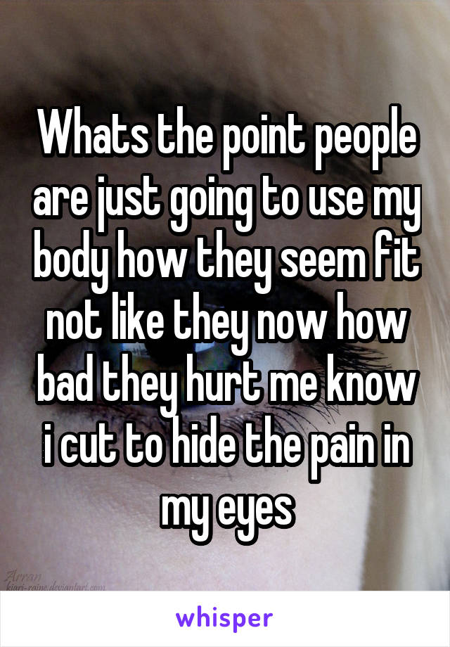 Whats the point people are just going to use my body how they seem fit not like they now how bad they hurt me know i cut to hide the pain in my eyes