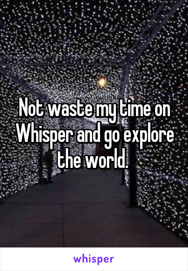 Not waste my time on Whisper and go explore the world. 