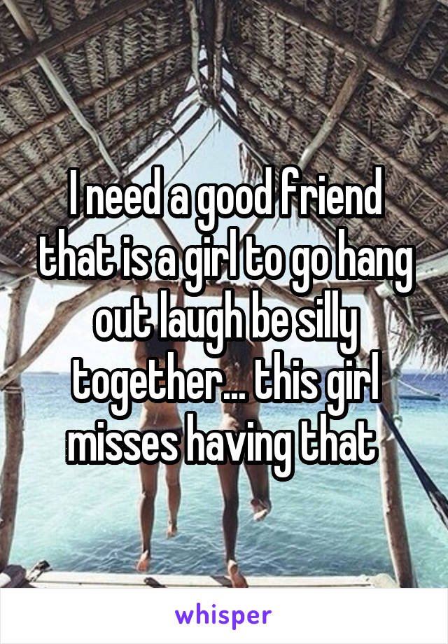 I need a good friend that is a girl to go hang out laugh be silly together... this girl misses having that 