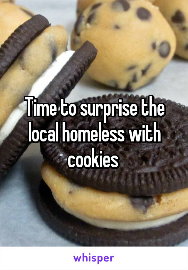 Time to surprise the local homeless with cookies 