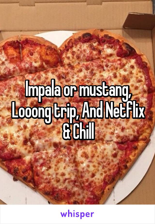 Impala or mustang, Looong trip, And Netflix & Chill