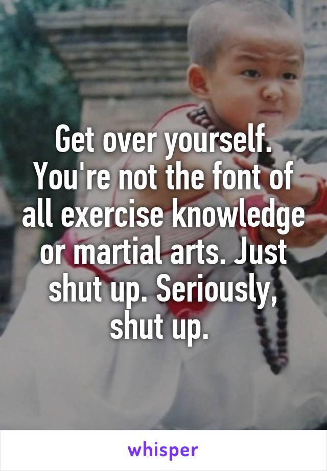 Get over yourself. You're not the font of all exercise knowledge or martial arts. Just shut up. Seriously, shut up. 