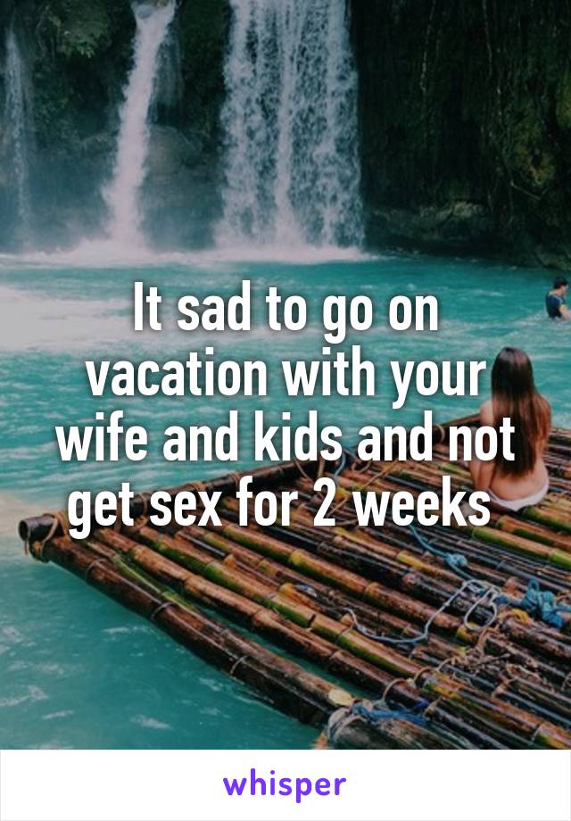 It sad to go on vacation with your wife and kids and not get sex for 2 weeks 