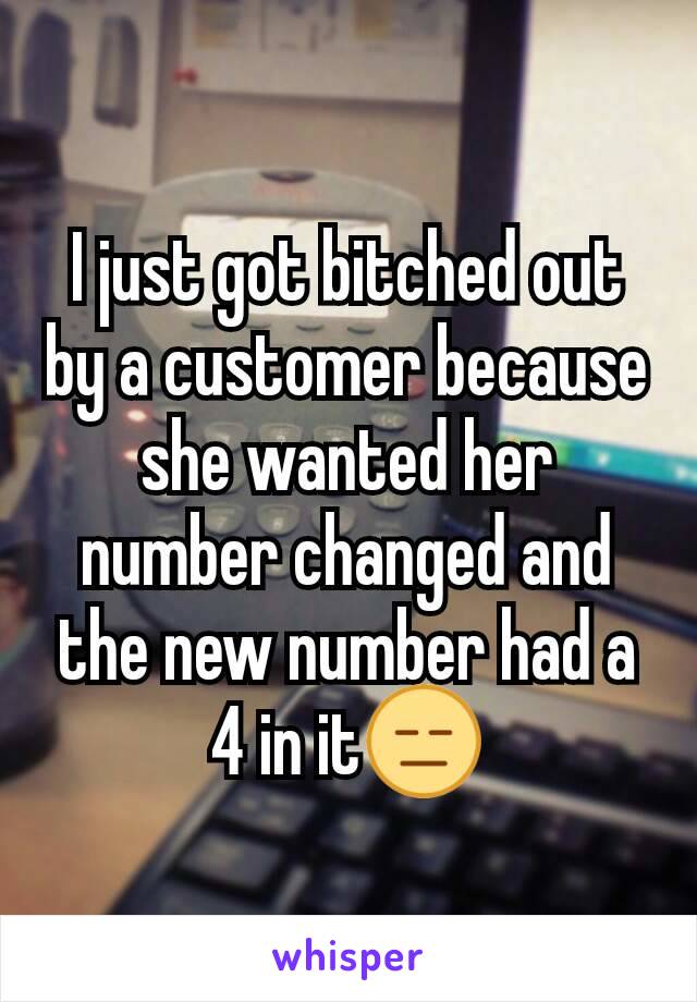 I just got bitched out by a customer because she wanted her number changed and the new number had a 4 in it😑