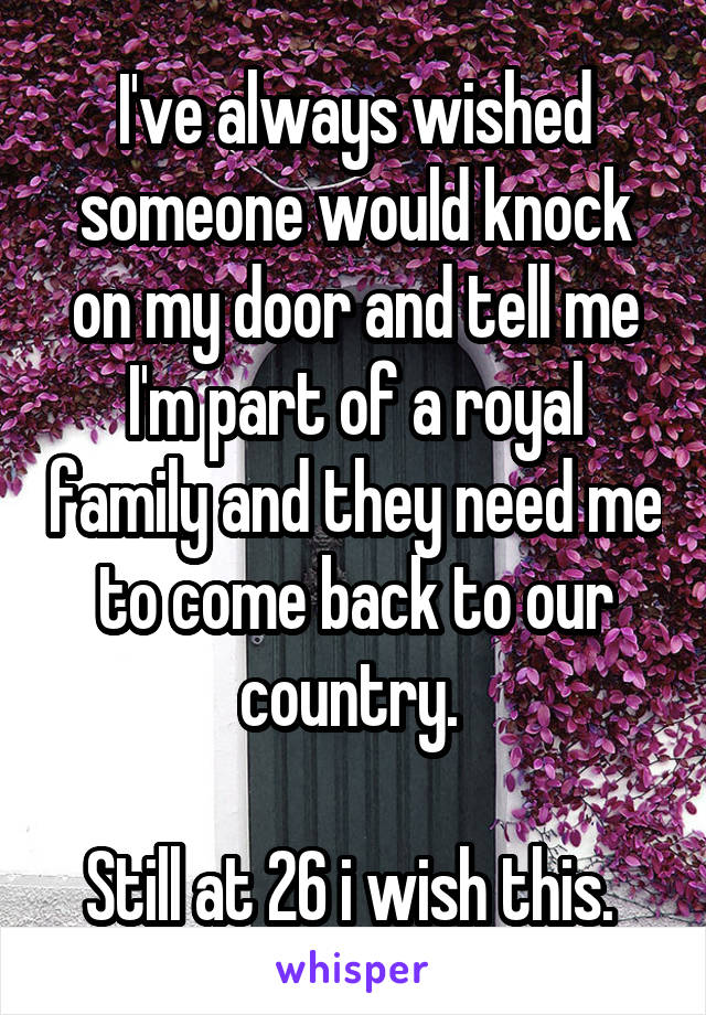 I've always wished someone would knock on my door and tell me I'm part of a royal family and they need me to come back to our country. 

Still at 26 i wish this. 