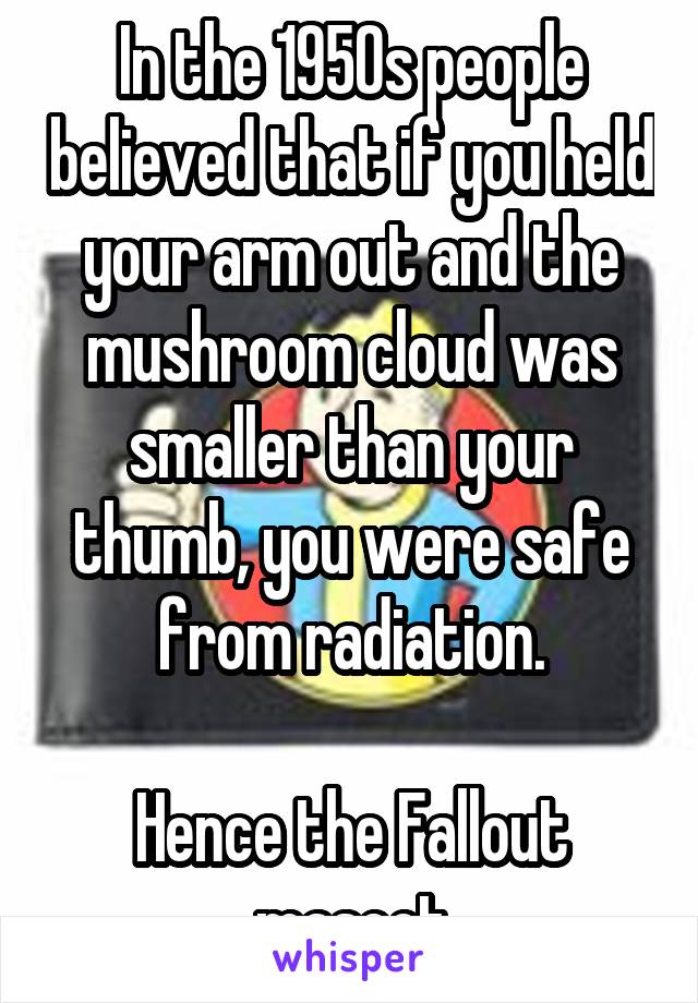 In the 1950s people believed that if you held your arm out and the mushroom cloud was smaller than your thumb, you were safe from radiation.

Hence the Fallout mascot