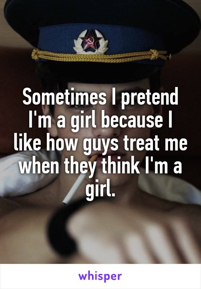 Sometimes I pretend I'm a girl because I like how guys treat me when they think I'm a girl.