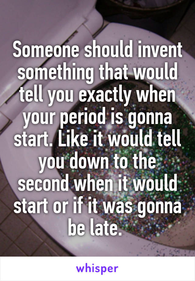 Someone should invent something that would tell you exactly when your period is gonna start. Like it would tell you down to the second when it would start or if it was gonna be late. 