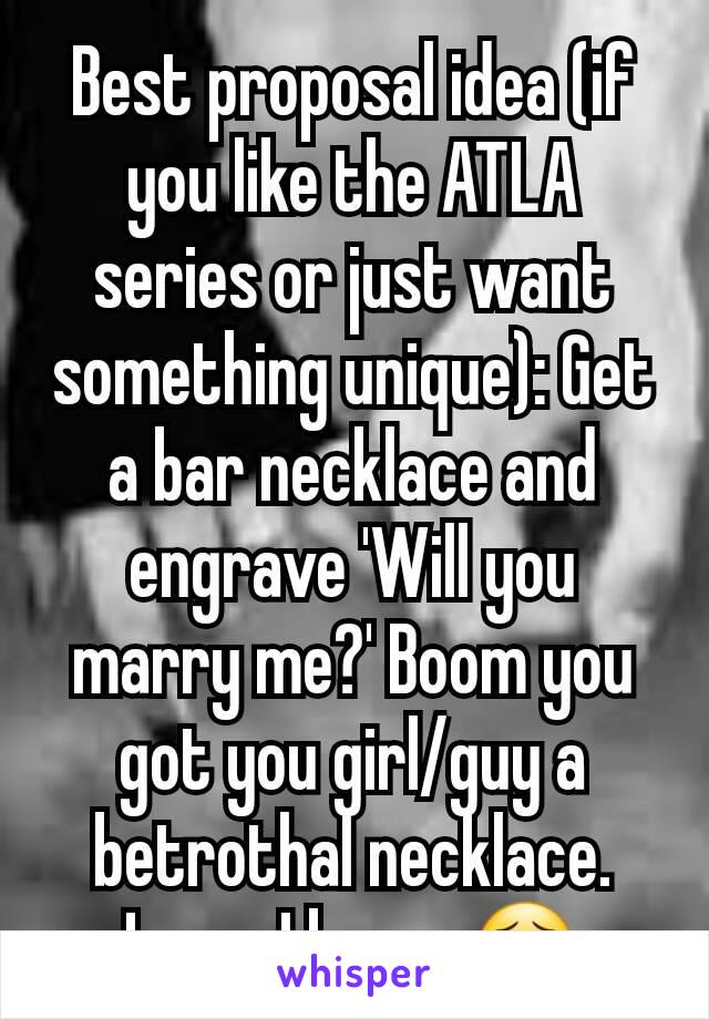 Best proposal idea (if you like the ATLA series or just want something unique): Get a bar necklace and engrave 'Will you marry me?' Boom you got you girl/guy a betrothal necklace. Lame I know 😣