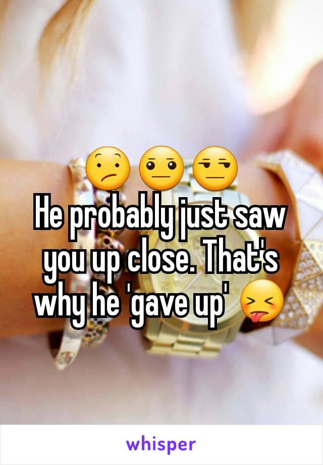 😕😐😒
He probably just saw you up close. That's why he 'gave up' 😝