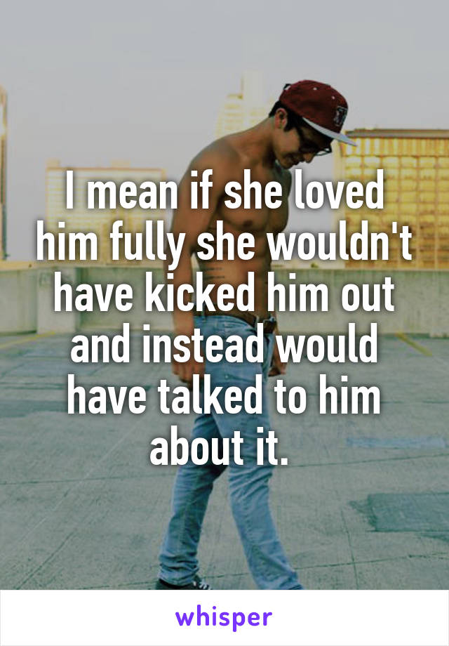 I mean if she loved him fully she wouldn't have kicked him out and instead would have talked to him about it. 