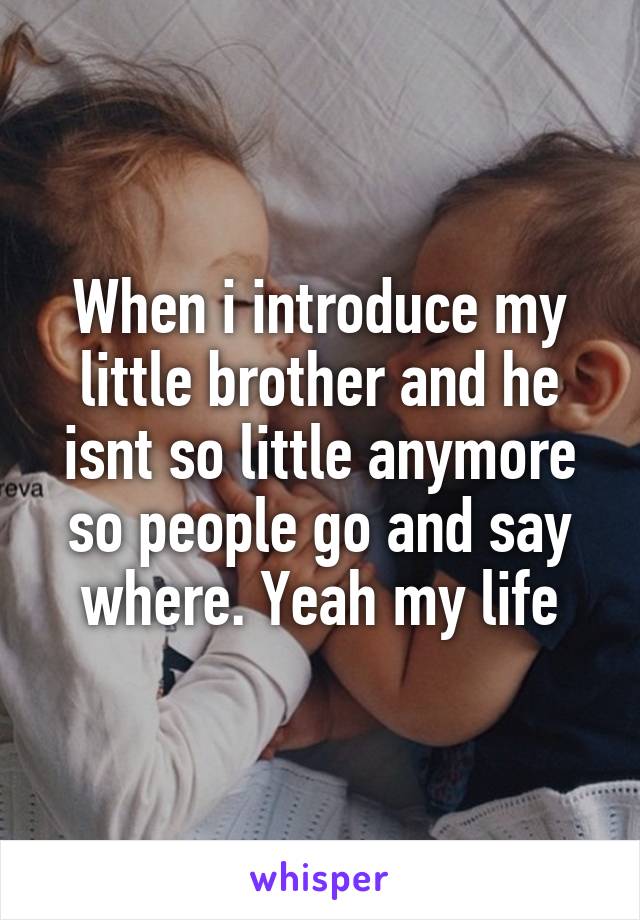 When i introduce my little brother and he isnt so little anymore so people go and say where. Yeah my life