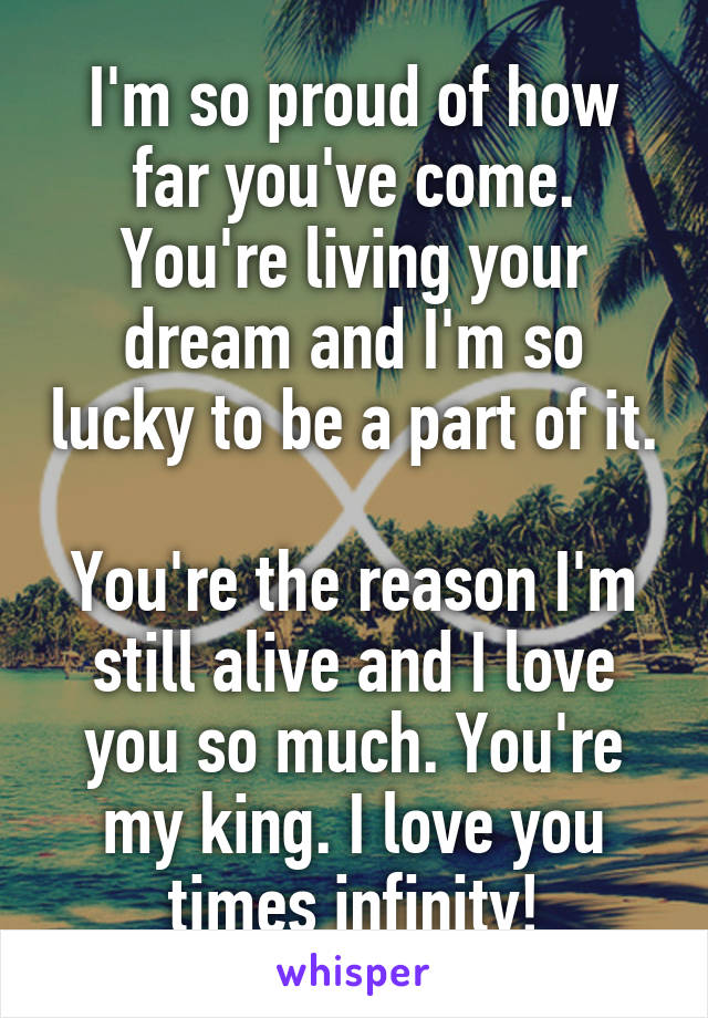 I'm so proud of how far you've come. You're living your dream and I'm so lucky to be a part of it. 
You're the reason I'm still alive and I love you so much. You're my king. I love you times infinity!