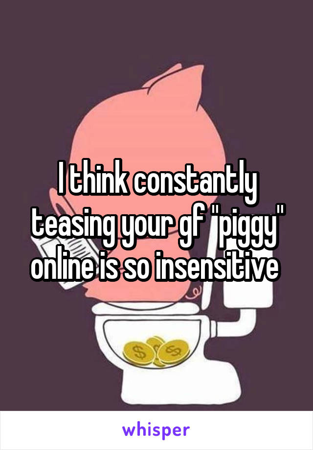 I think constantly teasing your gf "piggy" online is so insensitive 