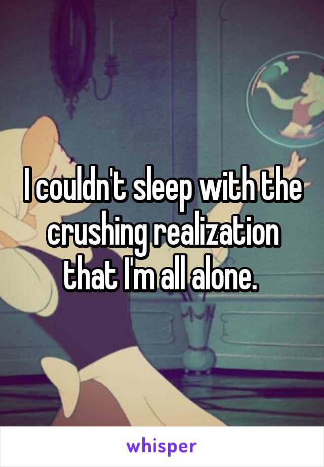 I couldn't sleep with the crushing realization that I'm all alone. 