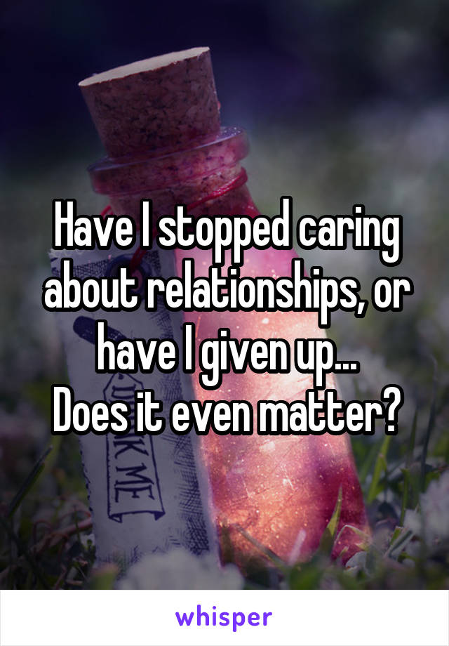 Have I stopped caring about relationships, or have I given up...
Does it even matter?