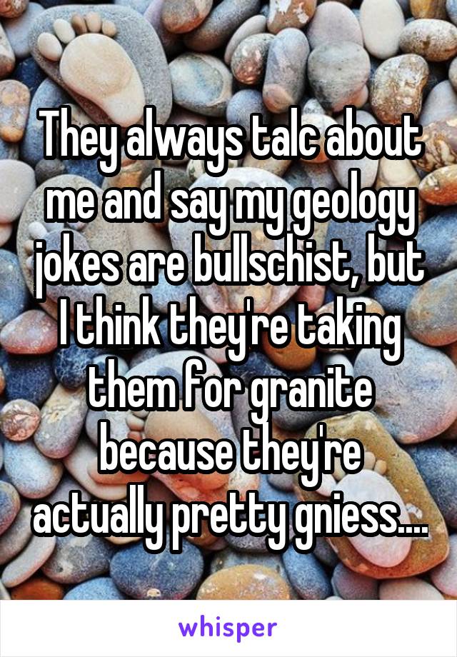 They always talc about me and say my geology jokes are bullschist, but I think they're taking them for granite because they're actually pretty gniess....