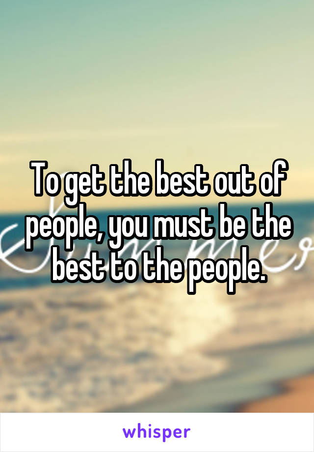 To get the best out of people, you must be the best to the people.