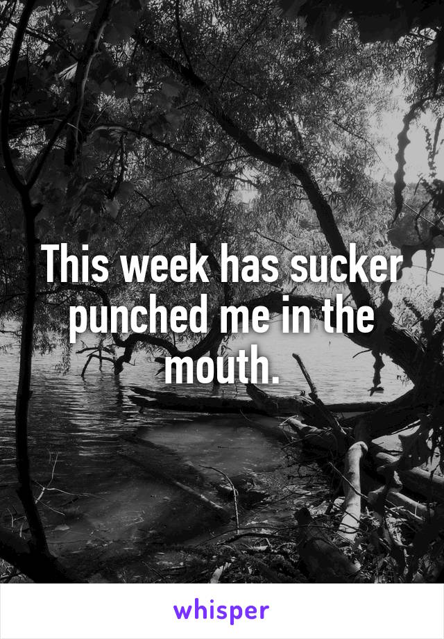 This week has sucker punched me in the mouth.