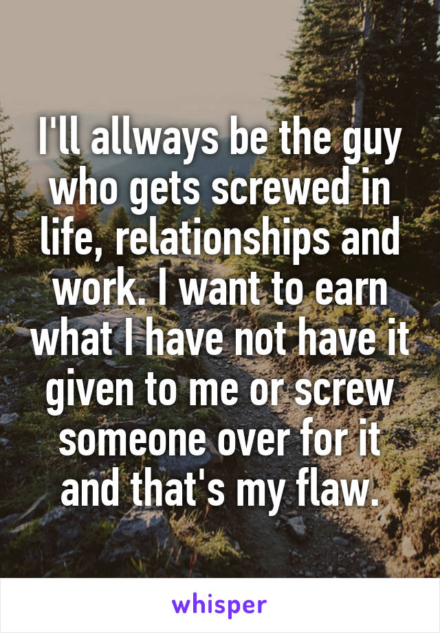 I'll allways be the guy who gets screwed in life, relationships and work. I want to earn what I have not have it given to me or screw someone over for it and that's my flaw.