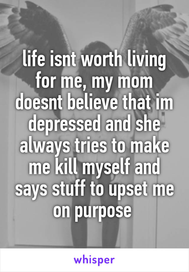 life isnt worth living for me, my mom doesnt believe that im depressed and she always tries to make me kill myself and says stuff to upset me on purpose 