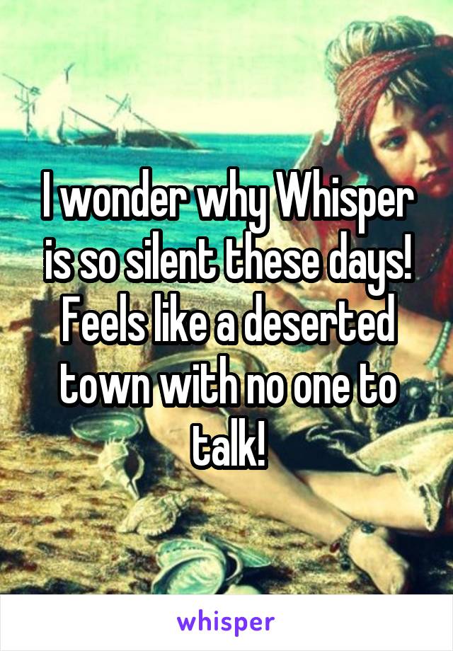 I wonder why Whisper is so silent these days! Feels like a deserted town with no one to talk!