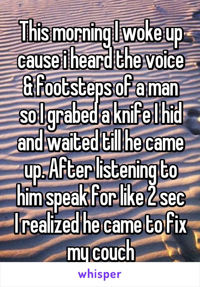 This morning I woke up cause i heard the voice & footsteps of a man so I grabed a knife I hid and waited till he came up. After listening to him speak for like 2 sec I realized he came to fix my couch