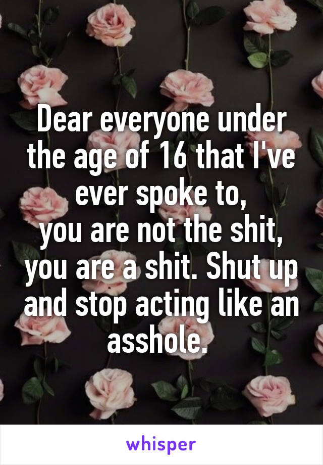 Dear everyone under the age of 16 that I've ever spoke to,
you are not the shit, you are a shit. Shut up and stop acting like an asshole. 