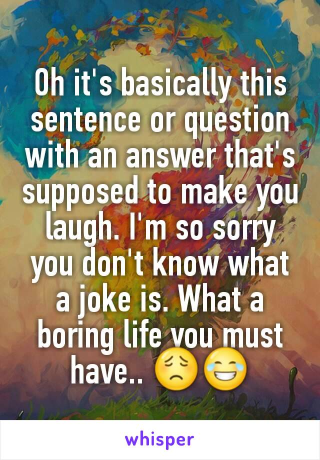 Oh it's basically this sentence or question with an answer that's supposed to make you laugh. I'm so sorry you don't know what a joke is. What a boring life you must have.. 😟😂