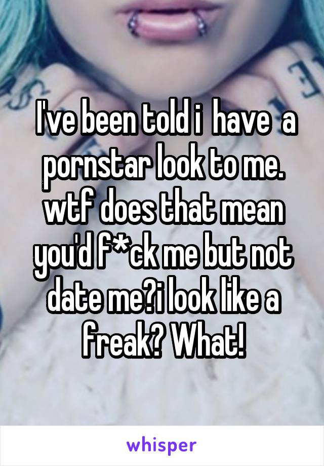   I've been told i  have  a  pornstar look to me. wtf does that mean you'd f*ck me but not date me?i look like a freak? What!