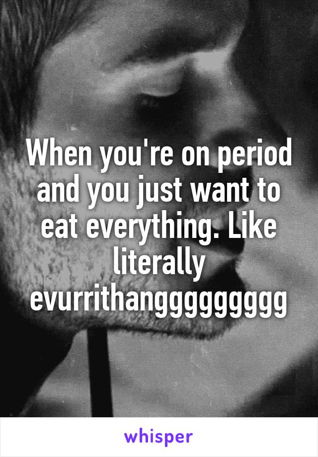 When you're on period and you just want to eat everything. Like literally evurrithanggggggggg