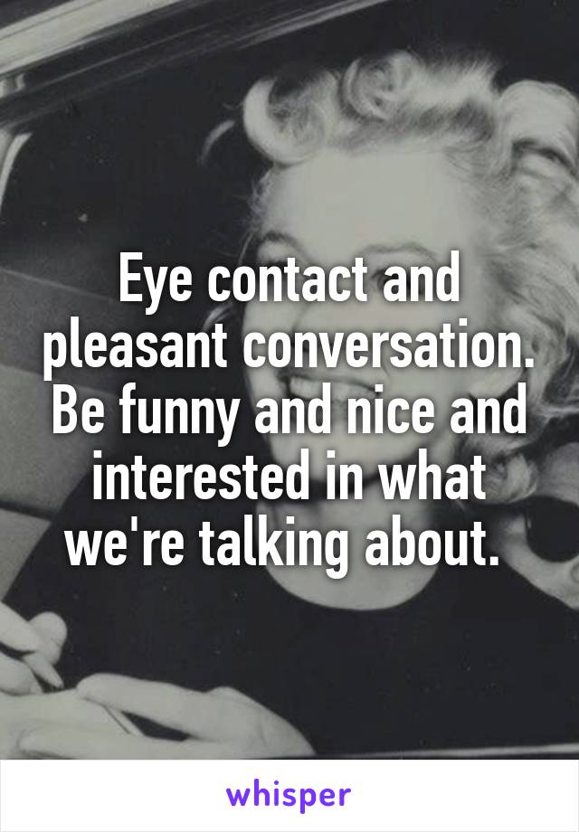 Eye contact and pleasant conversation. Be funny and nice and interested in what we're talking about. 