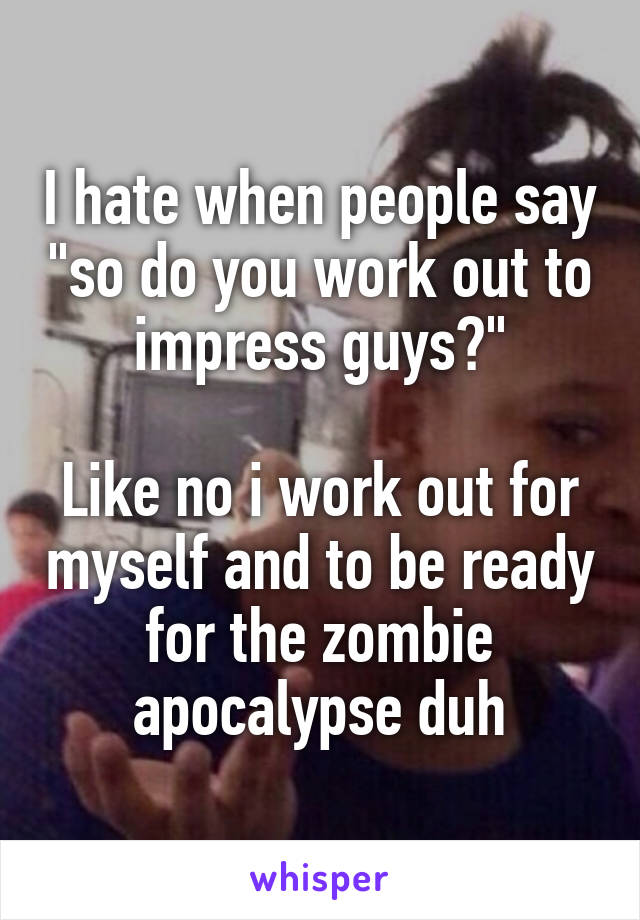 I hate when people say "so do you work out to impress guys?"

Like no i work out for myself and to be ready for the zombie apocalypse duh