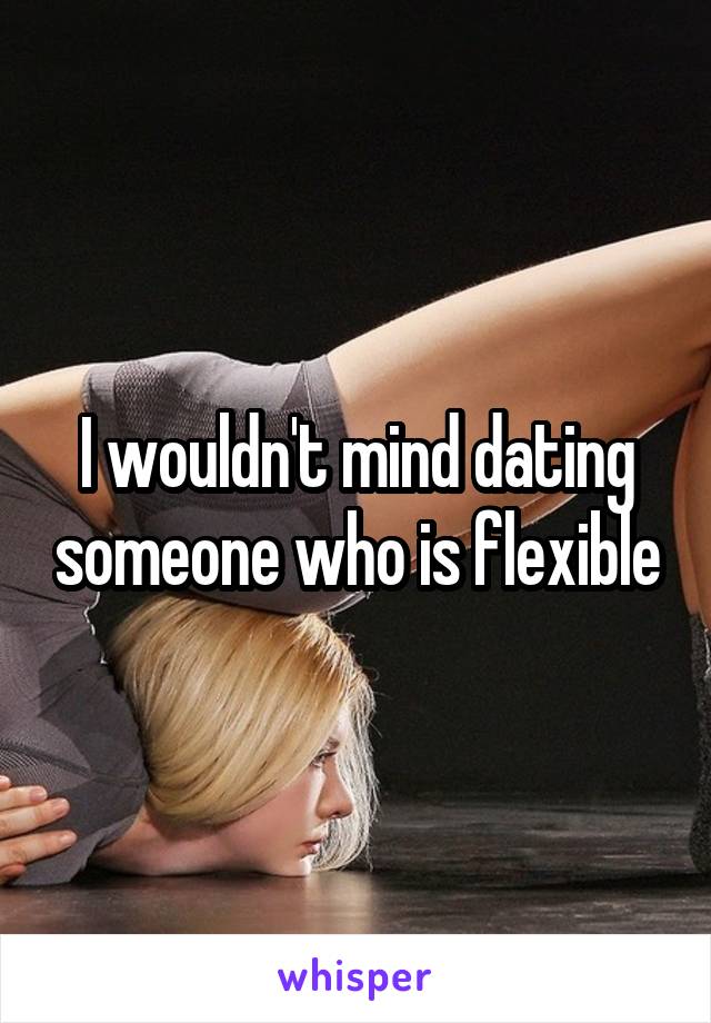 I wouldn't mind dating someone who is flexible