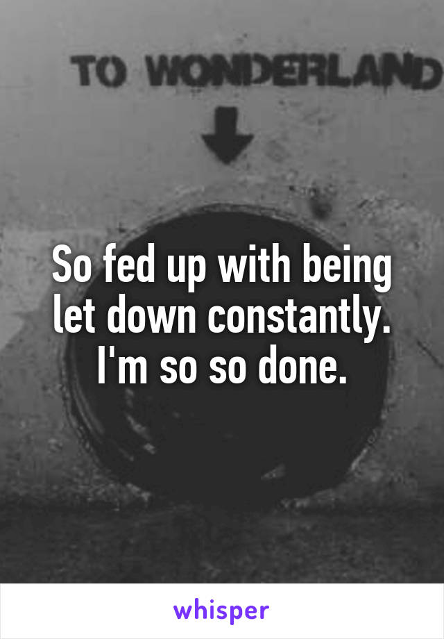 So fed up with being let down constantly. I'm so so done.