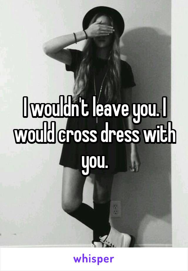 I wouldn't leave you. I would cross dress with you.