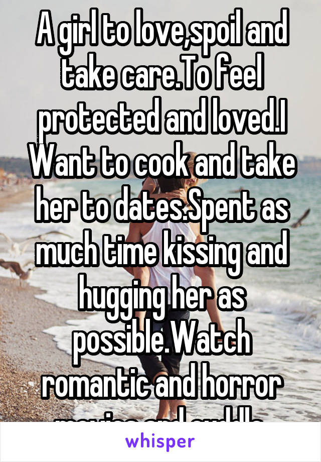 A girl to love,spoil and take care.To feel protected and loved.I Want to cook and take her to dates.Spent as much time kissing and hugging her as possible.Watch romantic and horror movies and cuddle.