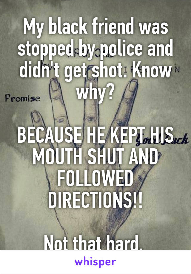 My black friend was stopped by police and didn't get shot. Know why?

BECAUSE HE KEPT HIS MOUTH SHUT AND FOLLOWED DIRECTIONS!!

Not that hard. 