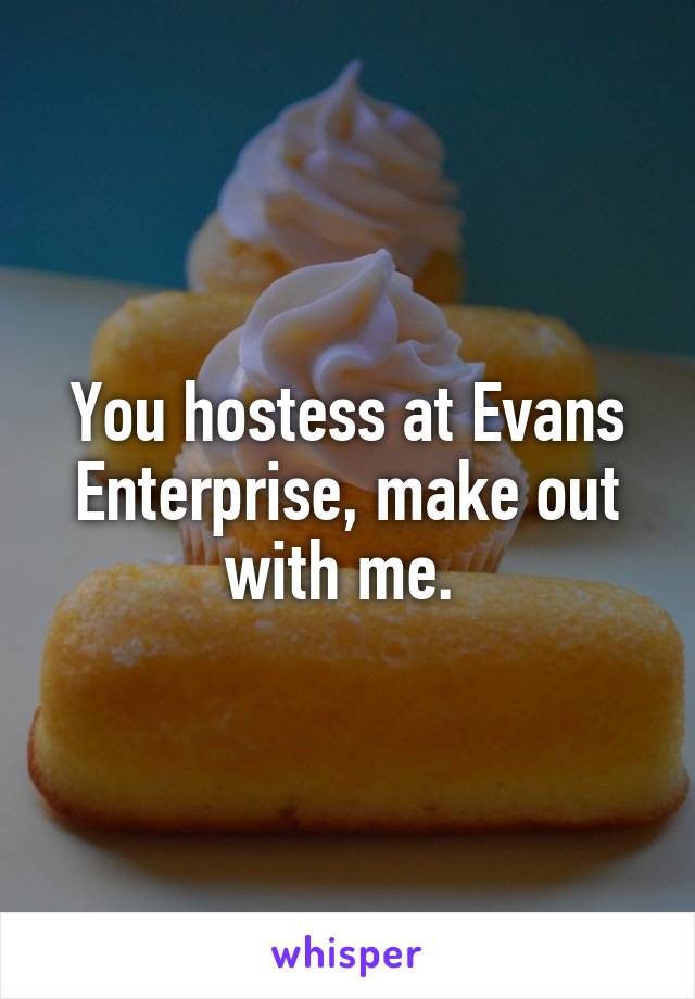 You hostess at Evans Enterprise, make out with me. 