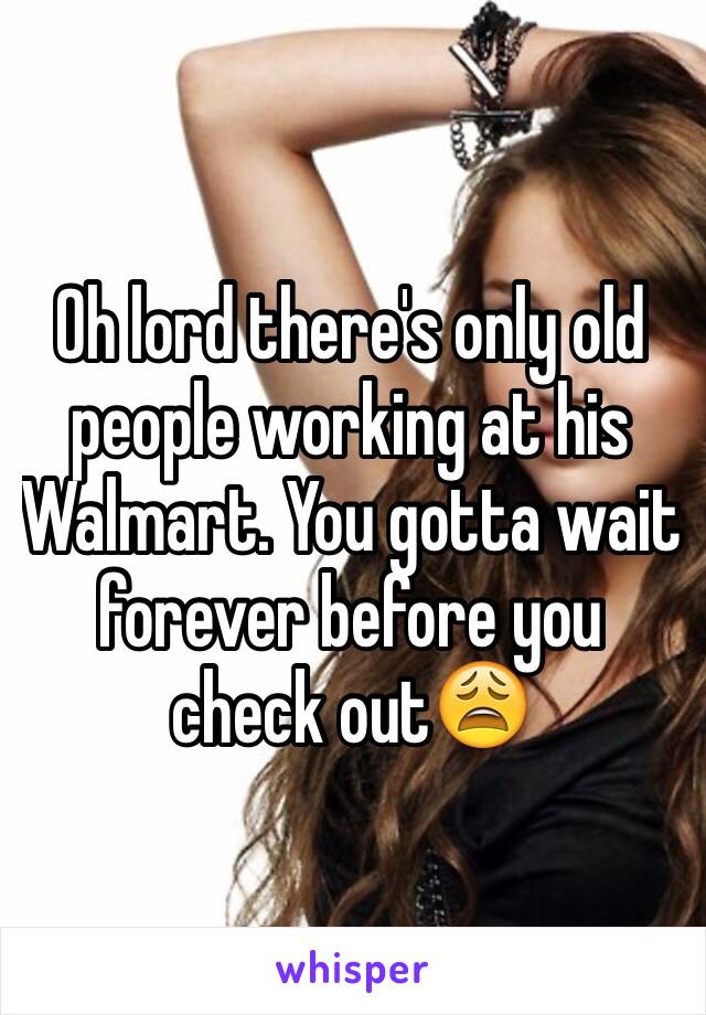 Oh lord there's only old people working at his Walmart. You gotta wait forever before you check out😩