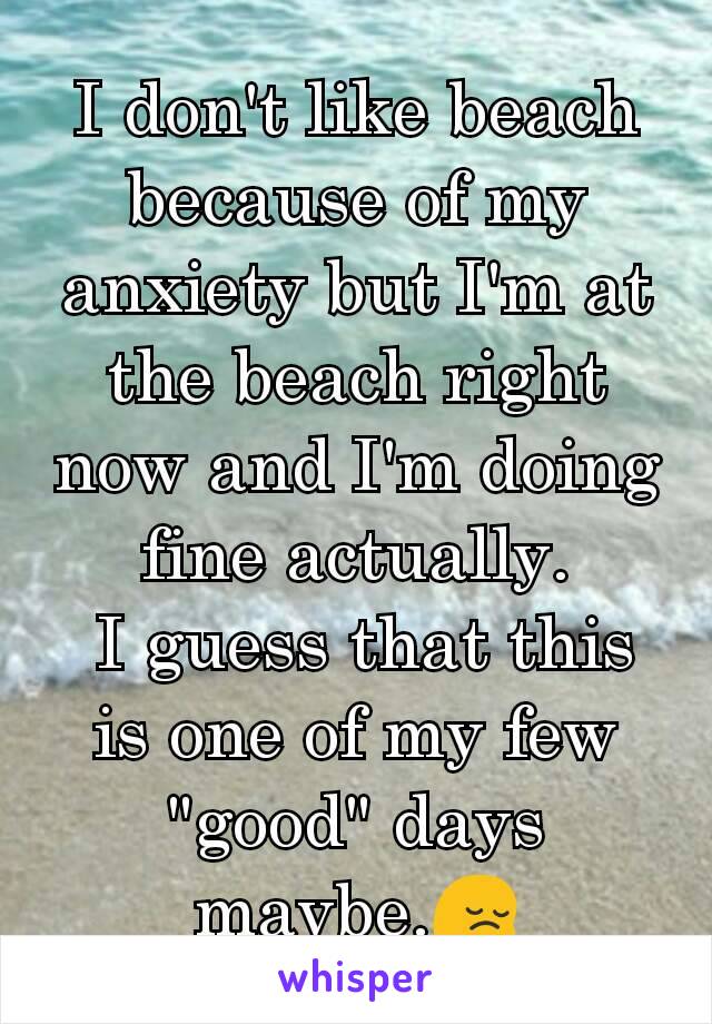 I don't like beach because of my anxiety but I'm at the beach right now and I'm doing fine actually.
 I guess that this is one of my few "good" days maybe.😔