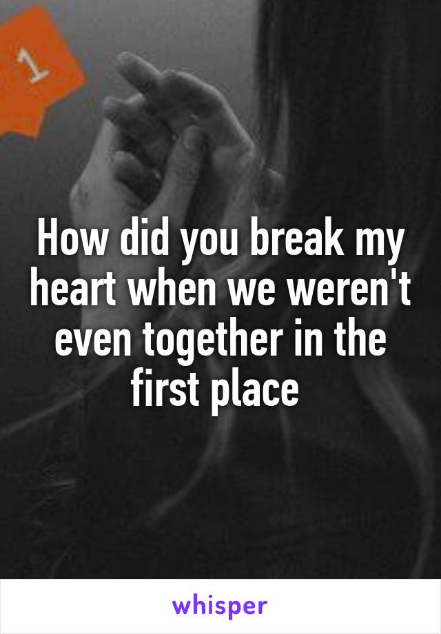 How did you break my heart when we weren't even together in the first place 